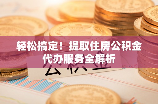 小榄轻松搞定！提取住房公积金代办服务全解析