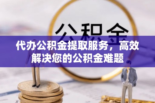 小榄代办公积金提取服务，高效解决您的公积金难题