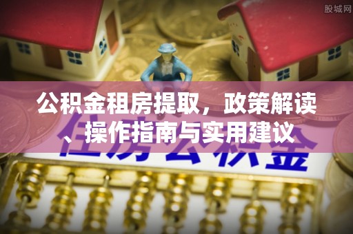 小榄公积金租房提取，政策解读、操作指南与实用建议