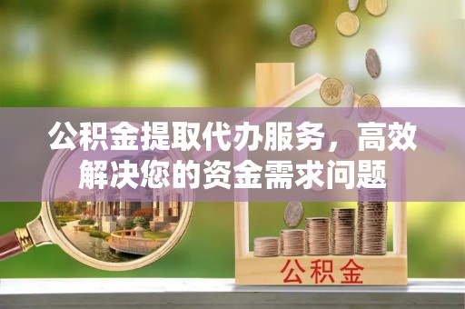 小榄公积金提取代办服务，高效解决您的资金需求问题
