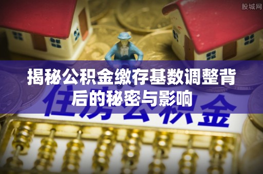 小榄揭秘公积金缴存基数调整背后的秘密与影响