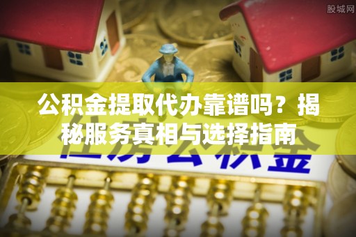 小榄公积金提取代办靠谱吗？揭秘服务真相与选择指南