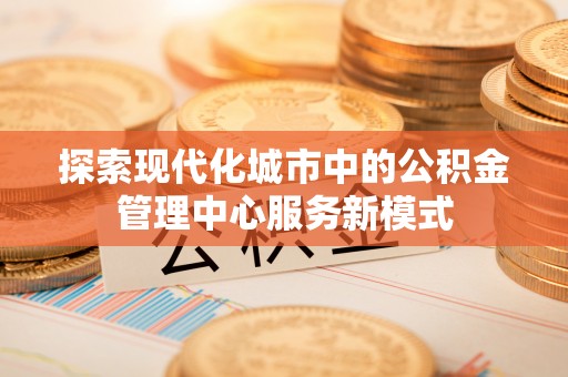 小榄探索现代化城市中的公积金管理中心服务新模式
