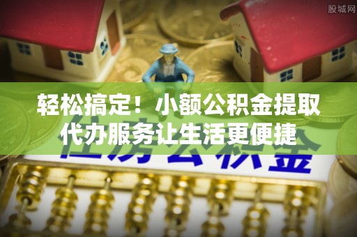 小榄轻松搞定！小额公积金提取代办服务让生活更便捷