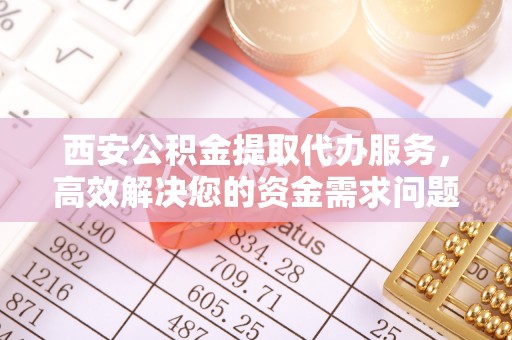 小榄西安公积金提取代办服务，高效解决您的资金需求问题