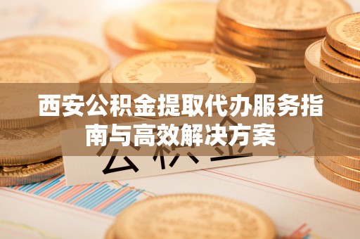 小榄西安公积金提取代办服务指南与高效解决方案