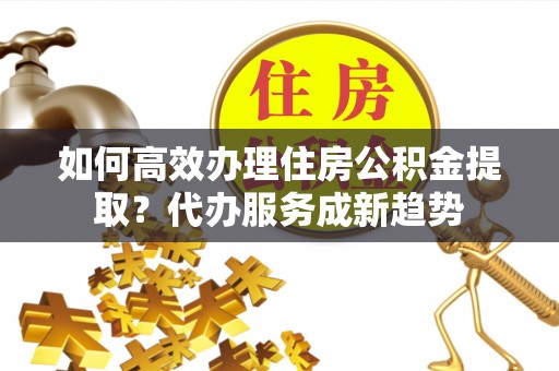 小榄如何高效办理住房公积金提取？代办服务成新趋势