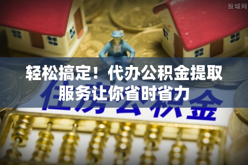 小榄轻松搞定！代办公积金提取服务让你省时省力