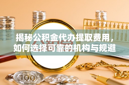 小榄揭秘公积金代办提取费用，如何选择可靠的机构与规避潜在风险