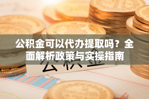 小榄公积金可以代办提取吗？全面解析政策与实操指南