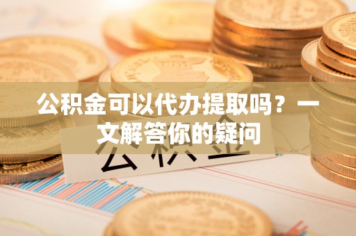 小榄公积金可以代办提取吗？一文解答你的疑问
