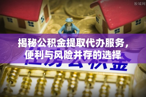 小榄揭秘公积金提取代办服务，便利与风险并存的选择