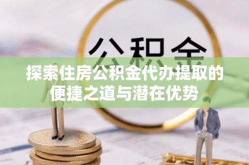 小榄探索住房公积金代办提取的便捷之道与潜在优势
