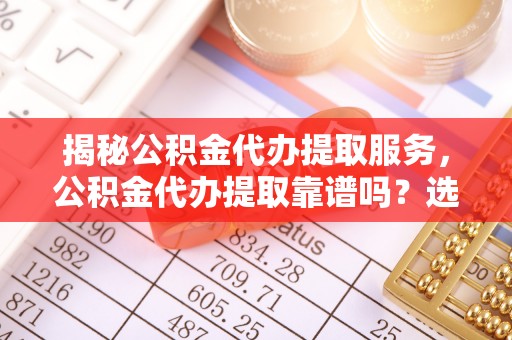 小榄揭秘公积金代办提取服务，公积金代办提取靠谱吗？选择需谨慎
