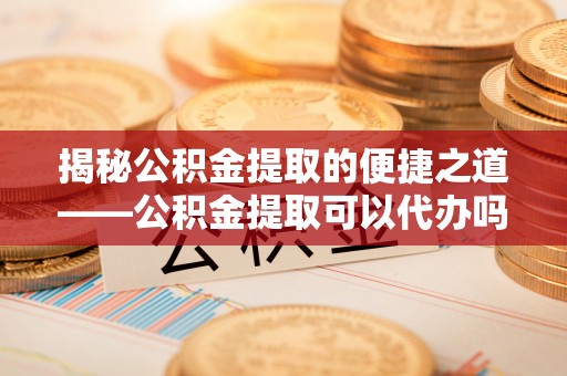 小榄揭秘公积金提取的便捷之道——公积金提取可以代办吗？