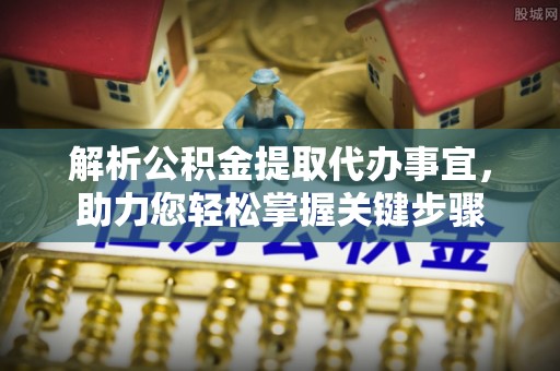 小榄解析公积金提取代办事宜，助力您轻松掌握关键步骤