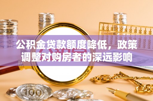 小榄公积金贷款额度降低，政策调整对购房者的深远影响
