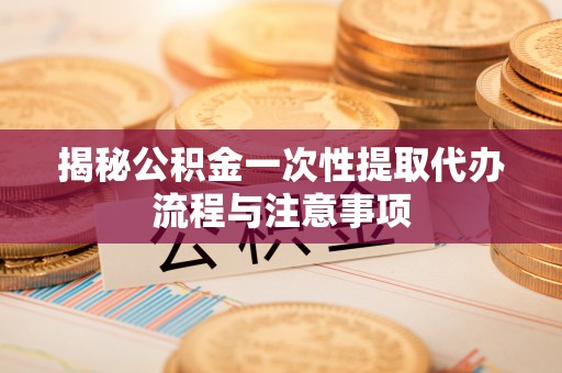 小榄揭秘公积金一次性提取代办流程与注意事项