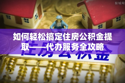 小榄如何轻松搞定住房公积金提取——代办服务全攻略