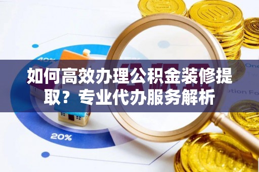 小榄如何高效办理公积金装修提取？专业代办服务解析