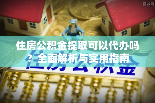 小榄住房公积金提取可以代办吗？全面解析与实用指南