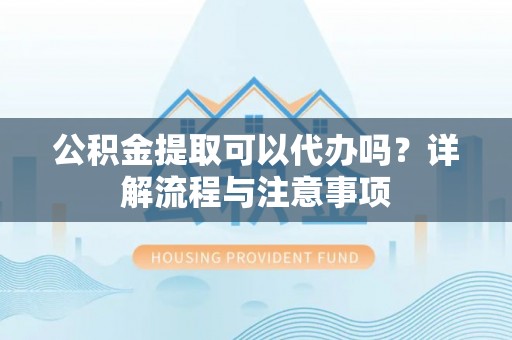 小榄公积金提取可以代办吗？详解流程与注意事项