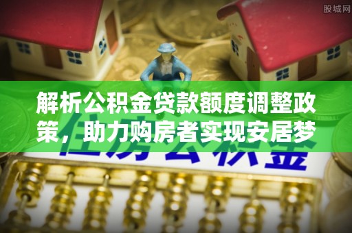 小榄解析公积金贷款额度调整政策，助力购房者实现安居梦想