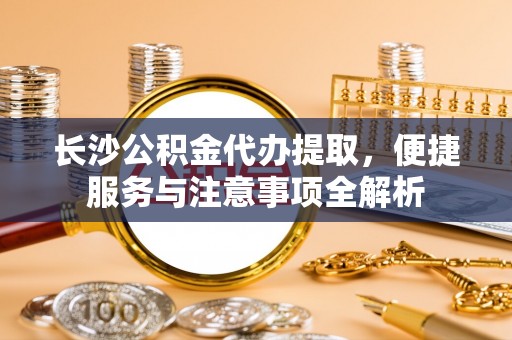 小榄长沙公积金代办提取，便捷服务与注意事项全解析
