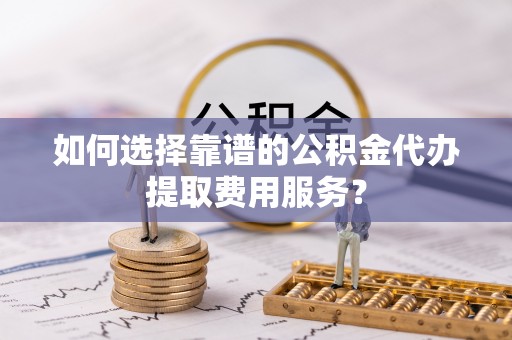 小榄如何选择靠谱的公积金代办提取费用服务？
