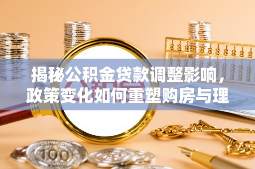 小榄揭秘公积金贷款调整影响，政策变化如何重塑购房与理财规划