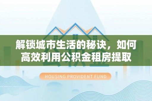 小榄解锁城市生活的秘诀，如何高效利用公积金租房提取