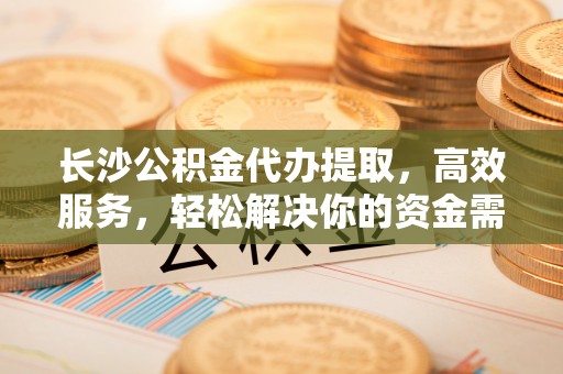小榄长沙公积金代办提取，高效服务，轻松解决你的资金需求
