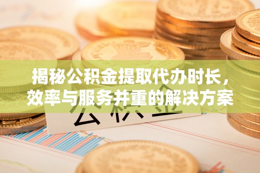 小榄揭秘公积金提取代办时长，效率与服务并重的解决方案
