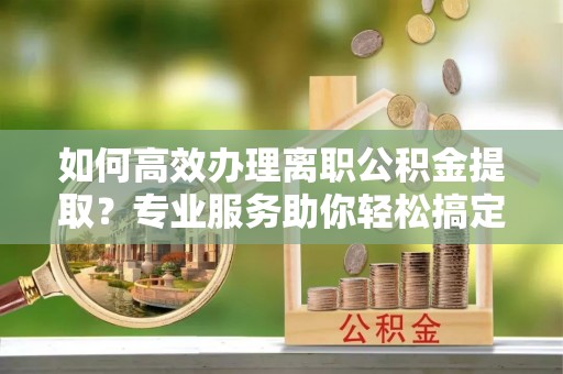 小榄如何高效办理离职公积金提取？专业服务助你轻松搞定