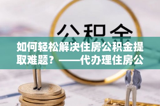 小榄如何轻松解决住房公积金提取难题？——代办理住房公积金提取服务解析