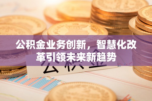 小榄公积金业务创新，智慧化改革引领未来新趋势