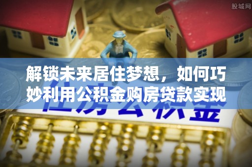 小榄解锁未来居住梦想，如何巧妙利用公积金购房贷款实现房产投资