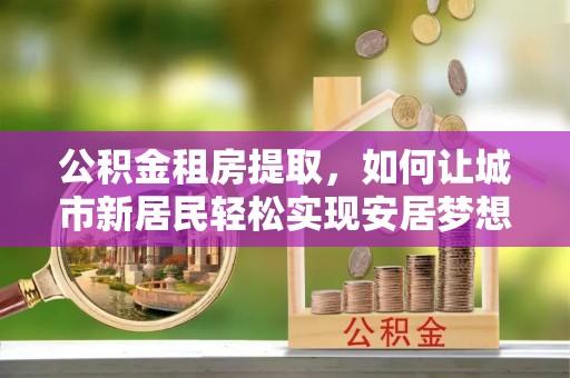小榄公积金租房提取，如何让城市新居民轻松实现安居梦想