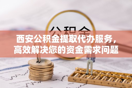 小榄西安公积金提取代办服务，高效解决您的资金需求问题