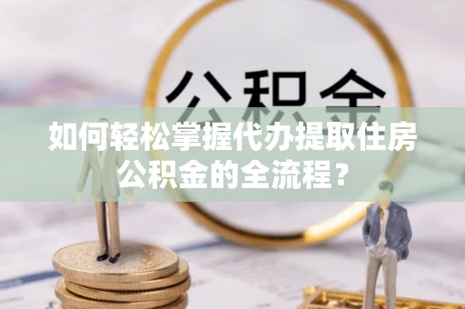 小榄如何轻松掌握代办提取住房公积金的全流程？