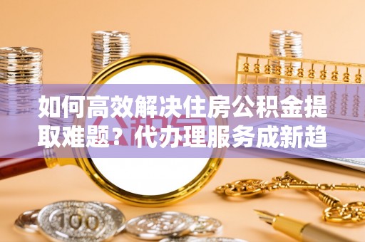 小榄如何高效解决住房公积金提取难题？代办理服务成新趋势