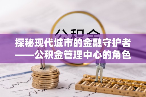 小榄探秘现代城市的金融守护者——公积金管理中心的角色与使命