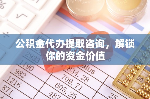 小榄公积金代办提取咨询，解锁你的资金价值