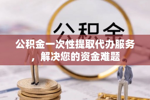 小榄公积金一次性提取代办服务，解决您的资金难题