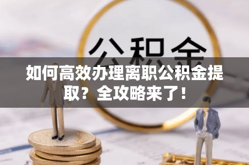 小榄如何高效办理离职公积金提取？全攻略来了！