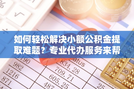 小榄如何轻松解决小额公积金提取难题？专业代办服务来帮忙