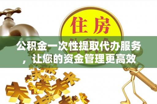 小榄公积金一次性提取代办服务，让您的资金管理更高效