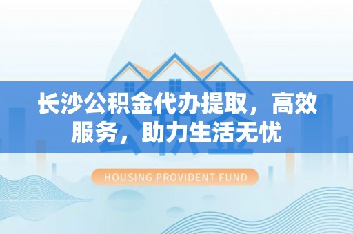 小榄长沙公积金代办提取，高效服务，助力生活无忧