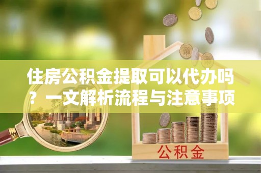 小榄住房公积金提取可以代办吗？一文解析流程与注意事项