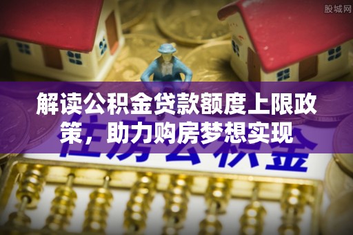 小榄解读公积金贷款额度上限政策，助力购房梦想实现